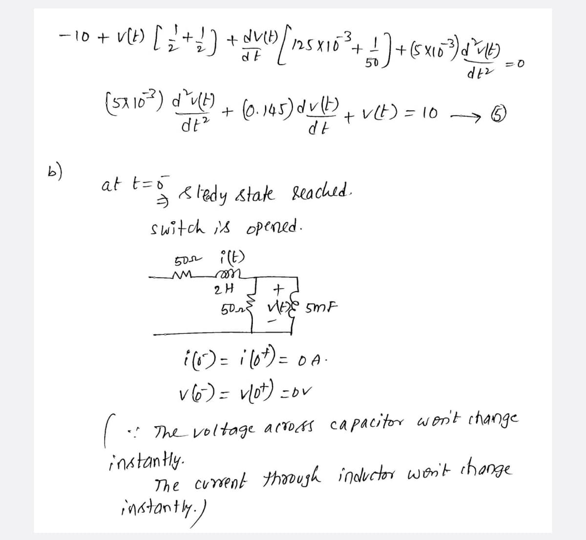 -10 +
2
(5x10?) dU) + (6. 145) du)
dt?
+ VCE) = 10
b)
at t=o
う
8ledy state leached.
switch is opened.
502
ree
2H
ナ
50 VE SMF
i()= ilo*)= 0A-
v6)= vlot) =ov
%3D
! The voltage acros capacitor won't change
instantly.
The current thoough inductor woni't change
instanty,)
