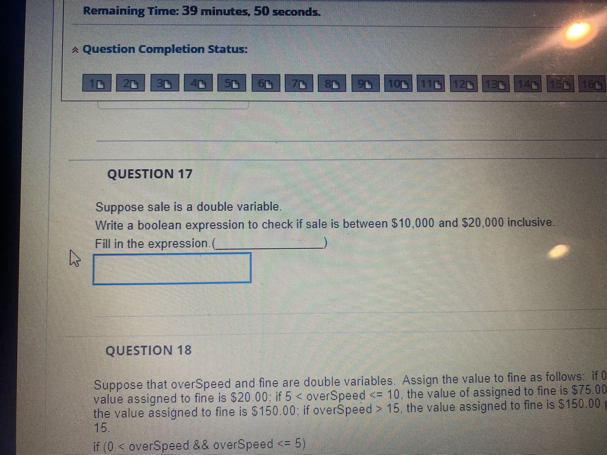 Remaining Time: 39 minutes, 50 seconds.
A Question Completion Status:
10
QUESTION 17
Suppose sale is a double variable.
Write a boolean expression to check if sale is between $10,000 and $20,000 inclusive.
Fill in the expression.(
QUESTION 18
Suppose that overSpeed and fine are double variables. Assign the value to fine as follows if 0
value assigned to fine is $20.00; if 5 < overSpeed <= 10, the value of assigned to fine is $75.00
the value assigned to fine is $150.00; if overSpeed > 15, the value assigned to fine is S150.00p
15.
if (0<overSpeed && overSpeed <= 5)
