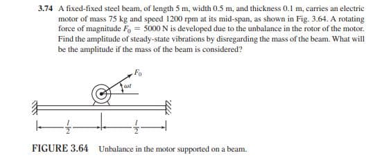 3.74 A fixed-fixed steel beam, of length 5 m, width 0.5 m, and thickness 0.1 m, carries an electric
motor of mass 75 kg and speed 1200 rpm at its mid-span, as shown in Fig. 3.64. A rotating
force of magnitude Fo= 5000 N is developed due to the unbalance in the rotor of the motor.
Find the amplitude of steady-state vibrations by disregarding the mass of the beam. What will
be the amplitude if the mass of the beam is considered?
cot
Fo
-1-
FIGURE 3.64 Unbalance in the motor supported on a beam.