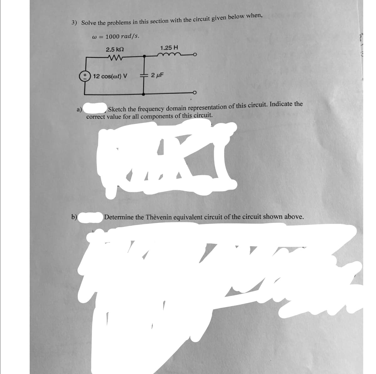 3) Solve the problems in this section with the circuit given below when,
w = 1000 rad/s.
2.5 kn
1.25 H
12 cos(ot) V
2 µF
Sketch the frequency domain representation of this circuit. Indicate the
a)
correct value for all components of this circuit.
b)
Determine the Thèvenin equivalent circuit of the circuit shown above.

