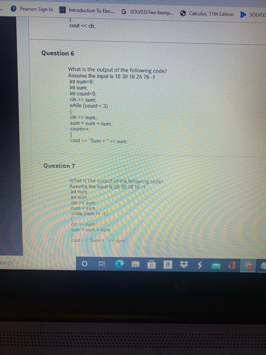 O Pearson Sign In
Introduction To Elec...
G SOLVED:Two bump..
5 Calculus, 11th Edition
SOLVED
cout << ch;
Question 6
What is the output of the following code?
Assume the input is 10 30 16 25 76 -1
int num=0;
int sum;
int count=0;
cin >> sum;
while (count < 3)
cin >> num;
sum = sum + num;
count++;
cout << "Sum = "<< sum:
Question 7
What is the output of the following code?
Assume the input is 25 36 18 16 -1
int num:
int sum;
cin >> sum
num = sum
while (num != -1)
cin >> num;
sum = sum + num:
cout << "Sum = "<< sum:
earch
立
