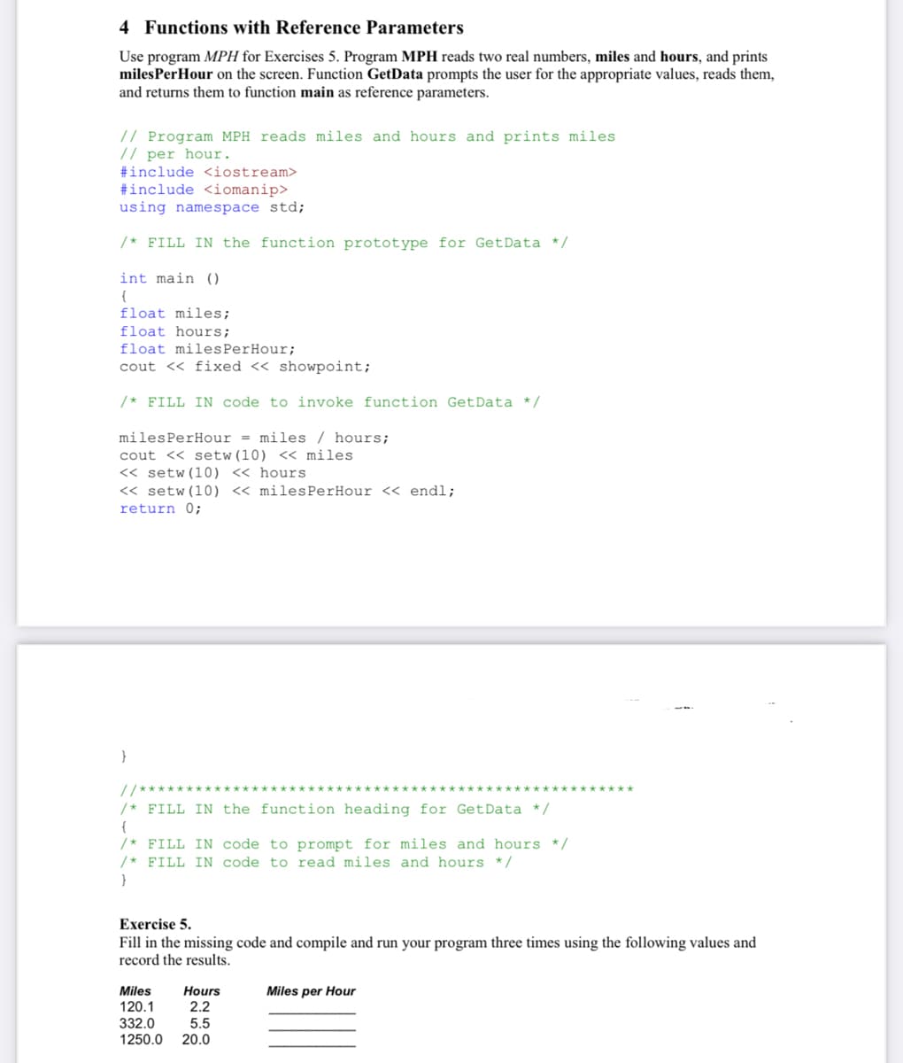 4 Functions with Reference Parameters
Use program MPH for Exercises 5. Program MPH reads two real numbers, miles and hours, and prints
milesPerHour on the screen. Function GetData prompts the user for the appropriate values, reads them,
and returns them to function main as reference parameters.
// Program MPH reads miles and hours and prints miles
// per hour.
#include <iostream>
#include <iomanip>
using namespace std;
/* FILL IN the function prototype for GetData */
int main ()
{
float miles;
float hours;
float milesPerHour;
cout << fixed << showpoint;
/* FILL IN code to invoke function GetData */
milesPerHour = miles / hours;
cout << setw(10) << miles
<« setw(10) << hours
<< setw (10) <« milesPerHour << endl;
return 0;
/* FILL IN the function heading for GetData */
{
/* FILL IN code to prompt for miles and hours */
/* FILL IN code to read miles and hours */
}
Exercise 5.
Fill in the missing code and compile and run your program three times using the following values and
record the results.
Miles
120.1
332.0
Hours
Miles per Hour
2.2
5.5
1250.0
20.0
