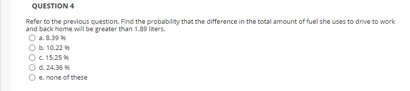 QUESTION 4
Refer to the previous question. Find the probability that the difference in the total amount of fuel she uses to drive to work
and back home will be greater than 1.89 liters.
a. 8.39 %
b. 10.22 %
c. 15.25 %
d. 24.36 %
e. none of these
