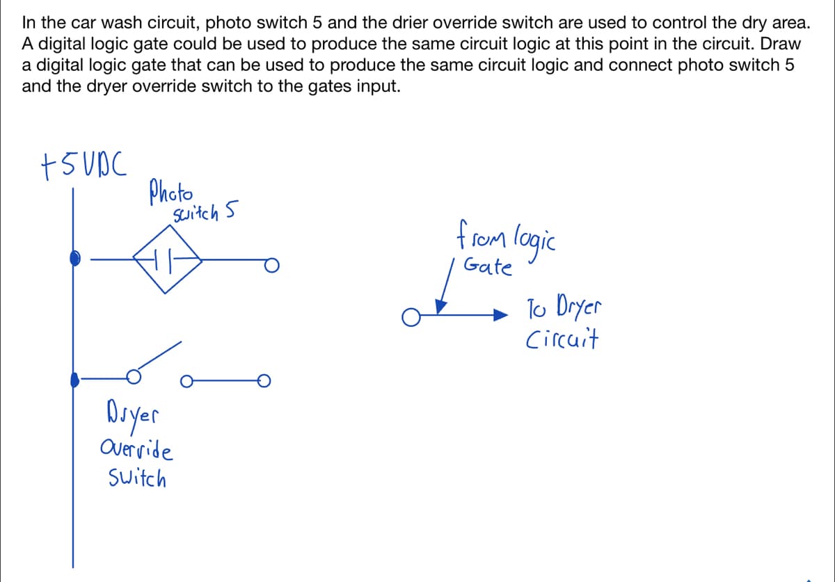 In the car wash circuit, photo switch 5 and the drier override switch are used to control the dry area.
A digital logic gate could be used to produce the same circuit logic at this point in the circuit. Draw
a digital logic gate that can be used to produce the same circuit logic and connect photo switch 5
and the dryer override switch to the gates input.
+5VDC
Photo
switch 5
Dryer
Overvide
Switch
from logic
Gate
To Dryer
Circuit