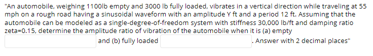 "An automobile, weighing 1100lb empty and 3000 lb fully loaded, vibrates in a vertical direction while traveling at 55
mph on a rough road having a sinusoidal waveform with an amplitude Y ft and a period 12 ft. Assuming that the
automobile can be modeled as a single-degree-of-freedom system with stiffness 30,000 lb/ft and damping ratio
zeta=0.15, determine the amplitude ratio of vibration of the automobile when it is (a) empty
. Answer with 2 decimal places"
and (b) fully loaded