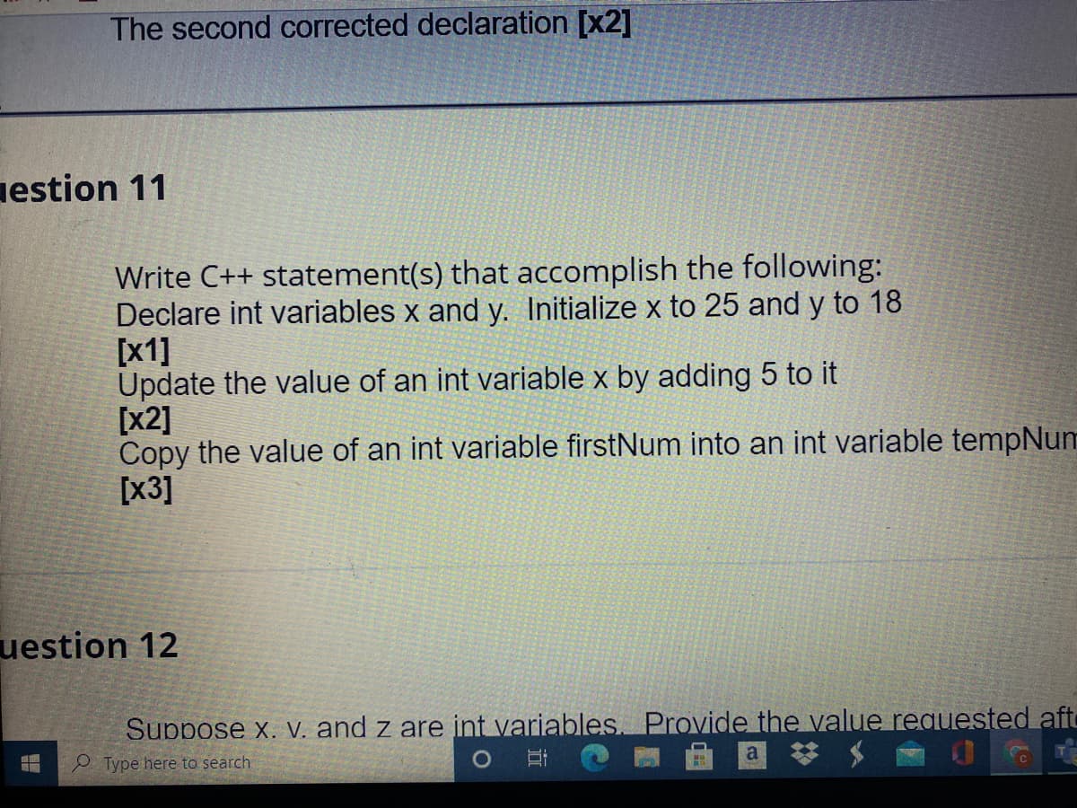 The second corrected declaration [x2]
nestion 11
Write C++ statement(s) that accomplish the following:
Declare int variables x and y. Initialize x to 25 and y to 18
[x1]
Update the value of an int variable x by adding 5 to it
[x2]
Copy the value of an int variable firstNum into an int variable tempNum
[x3]
uestion 12
Suppose x. V. and z are int variables. Provide the value requested aft
a
Type here to search
