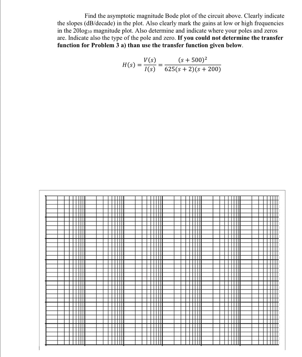 Find the asymptotic magnitude Bode plot of the circuit above. Clearly indicate
the slopes (dB/decade) in the plot. Also clearly mark the gains at low or high frequencies
in the 20log10 magnitude plot. Also determine and indicate where your poles and zeros
are. Indicate also the type of the pole and zero. If you could not determine the transfer
function for Problem 3 a) than use the transfer function given below.
(s + 500)?
V (s)
H(s) =
I(s)
625(s + 2)(s + 200)
