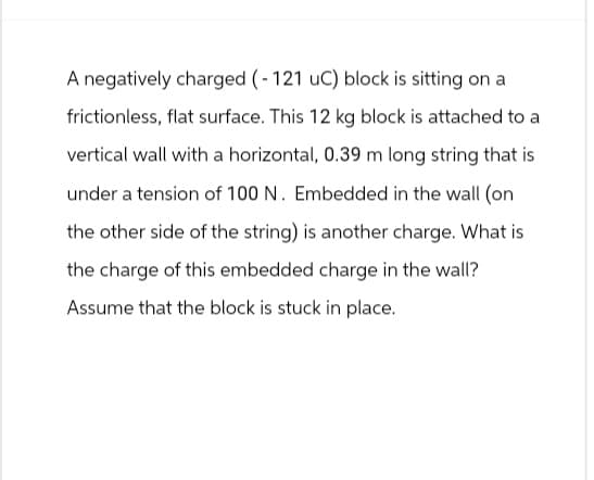 A negatively charged (-121 uC) block is sitting on a
frictionless, flat surface. This 12 kg block is attached to a
vertical wall with a horizontal, 0.39 m long string that is
under a tension of 100 N. Embedded in the wall (on
the other side of the string) is another charge. What is
the charge of this embedded charge in the wall?
Assume that the block is stuck in place.