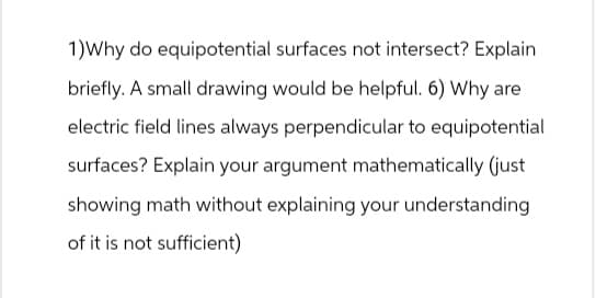 1)Why do equipotential surfaces not intersect? Explain
briefly. A small drawing would be helpful. 6) Why are
electric field lines always perpendicular to equipotential
surfaces? Explain your argument mathematically (just
showing math without explaining your understanding.
of it is not sufficient)