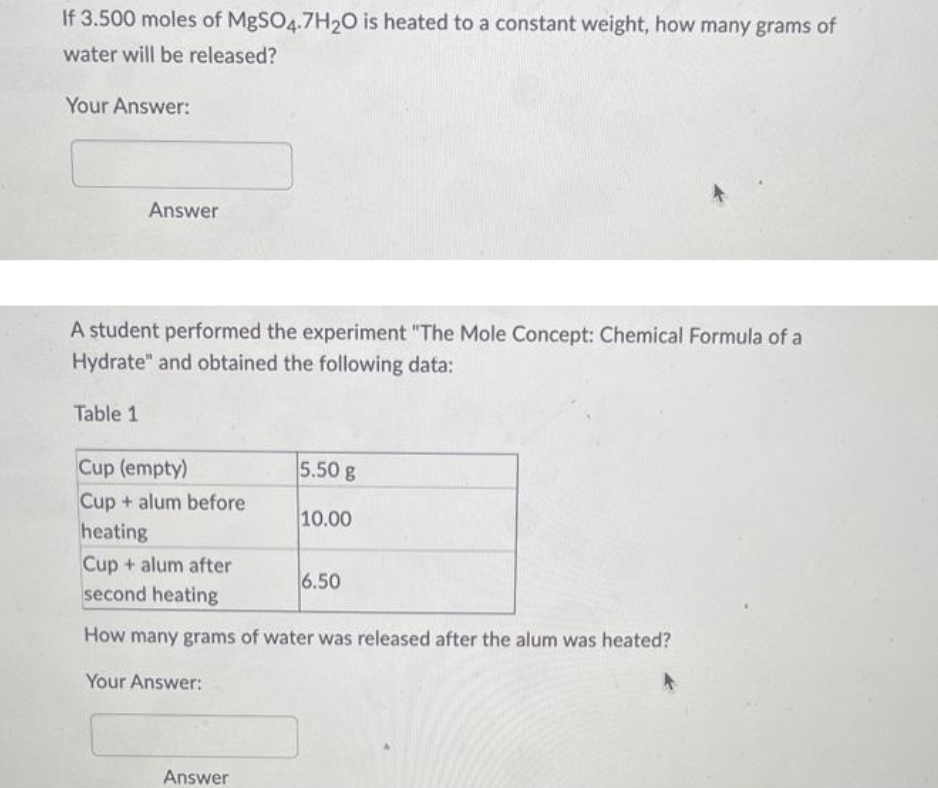 If 3.500 moles of MgSO4.7H₂O is heated to a constant weight, how many grams of
water will be released?
Your Answer:
Answer
A student performed the experiment "The Mole Concept: Chemical Formula of a
Hydrate" and obtained the following data:
Table 1
Cup (empty)
Cup+alum before
heating
Cup + alum after
second heating
How many grams of water was released after the alum was heated?
Your Answer:
Answer
5.50 g
10.00
6.50