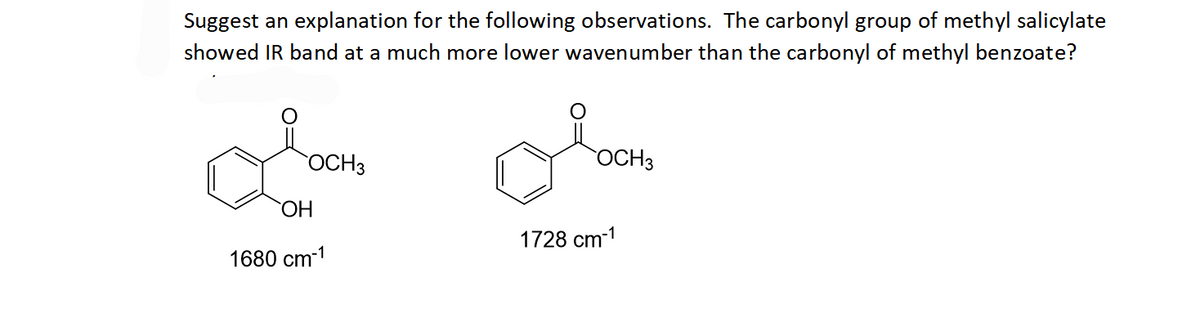 Suggest an explanation for the following observations. The carbonyl group of methyl salicylate
showed IR band at a much more lower wavenumber than the carbonyl of methyl benzoate?
OCH 3
OH
1680 cm-1
OCH 3
1728 cm-1