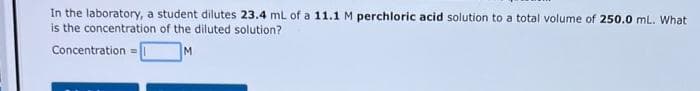 In the laboratory, a student dilutes 23.4 mL of a 11.1 M perchloric acid solution to a total volume of 250.0 mL. What
is the concentration of the diluted solution?
M
Concentration=