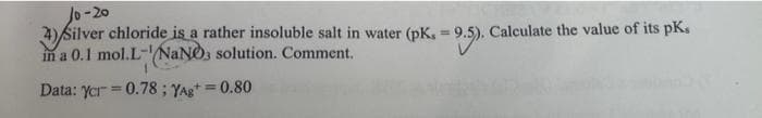 10-20
4) Silver chloride is a rather insoluble salt in water (pK. = 9.5). C
in a 0.1 mol.L-NaNO3 solution. Comment.
Data: ycr=0.78; YAg+= 0.80
Calculate the value of its pK,