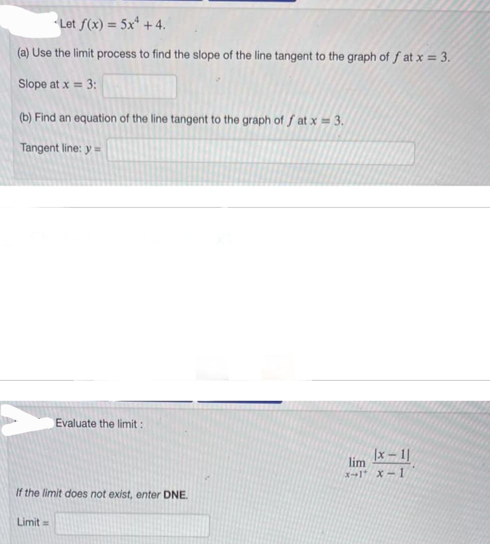 Let f(x) = 5x +4.
(a) Use the limit process to find the slope of the line tangent to the graph of fat x = 3.
Slope at x = 3:
(b) Find an equation of the line tangent to the graph of fat x = 3.
Tangent line: y =
Evaluate the limit :
If the limit does not exist, enter DNE.
Limit=
|x-1|
lim
x-1* x-1