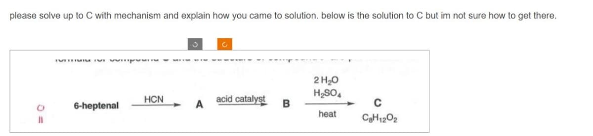 please solve up to C with mechanism and explain how you came to solution. below is the solution to C but im not sure how to get there.
O
11
VITTIMIS IN
6-heptenal
HCN
A
C
acid catalyst
B
2 H₂O
H₂SO4
heat
C
C8H1202