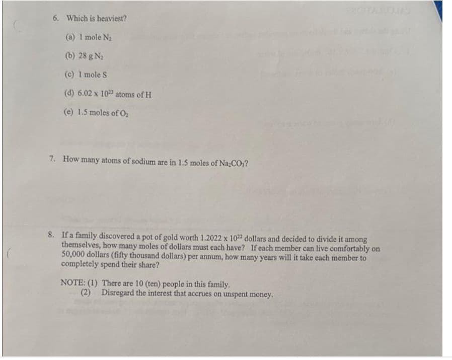 6. Which is heaviest?
(a) 1 mole N₂
(b) 28 g ₂
(c) 1 mole S
(d) 6.02 x 10 atoms of H
(e) 1.5 moles of 0₂
7. How many atoms of sodium are in 1.5 moles of Na;CO)?
8. If a family discovered a pot of gold worth 1.2022 x 1022 dollars and decided to divide it among
themselves, how many moles of dollars must each have? If each member can live comfortably on
50,000 dollars (fifty thousand dollars) per annum, how many years will it take each member to
completely spend their share?
NOTE: (1) There are 10 (ten) people in this family.
(2) Disregard the interest that accrues on unspent money.