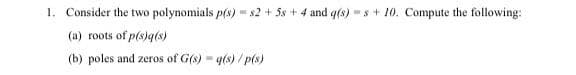 1. Consider the two polynomials p(s) = s2 + 5s + 4 and q(s) s + 10. Compute the following:
(a) roots of p(s)q(s)
(b) poles and zeros of G(s) = g(s)/p(s)