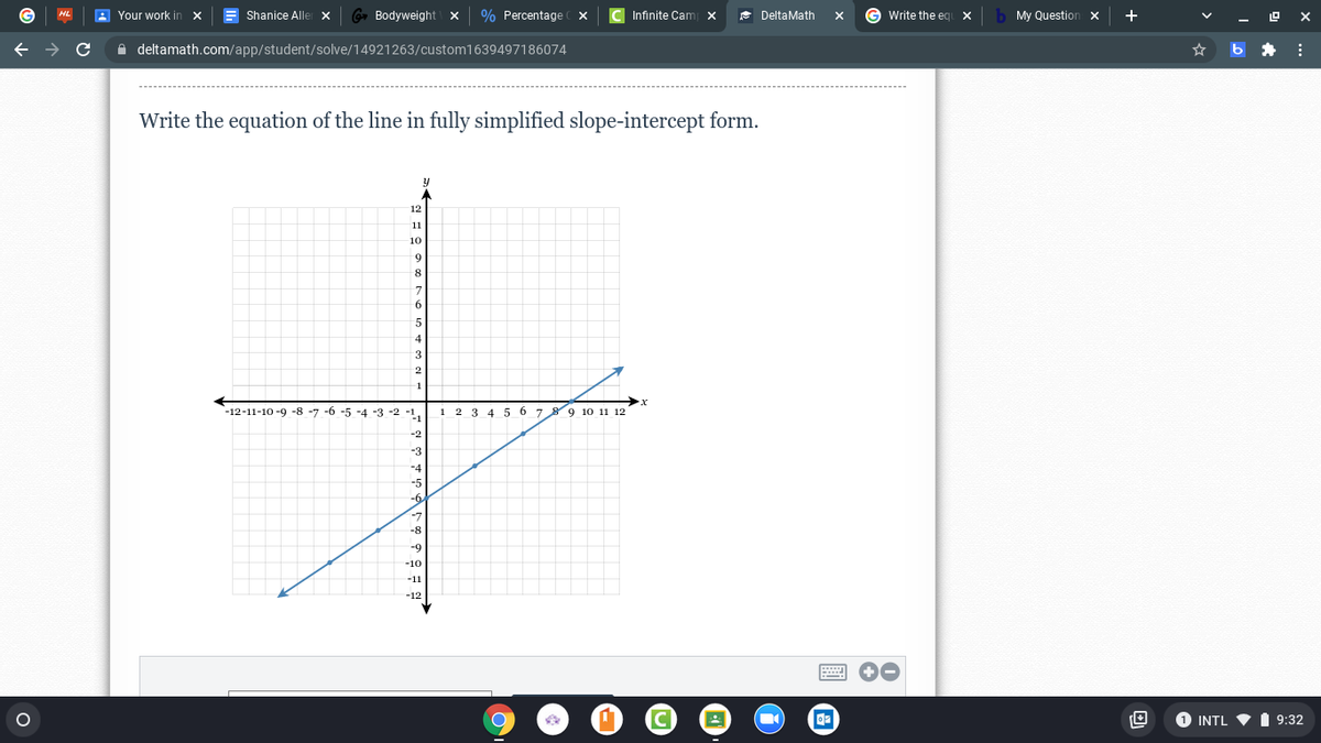 A Your work in
Shanice Alle X
Bodyweight
% Percentage x
Infinite Cam
* DeltaMath
Write the eg X
My Question x
+
A deltamath.com/app/student/solve/14921263/custom1639497186074
Write the equation of the line in fully simplified slope-intercept form.
11
10
9.
3
-12-11-10 -9 -8 -7 -6 -5 -4 -3 -2
1 2 3 4 5 6 7 8 9 10 11 12
-8
-10
-11
-12
1 INTL V
9:32
