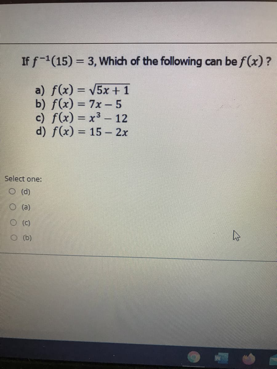 If f-(15) = 3, Which of the following can be f (x)?
a) f(x) = V5x +1
b) f(x) = 7x - 5
c) f(x) = x3 - 12
d) f(x) = 15 - 2x
%3D
Select one:
O (d)
(a)
O (b)
