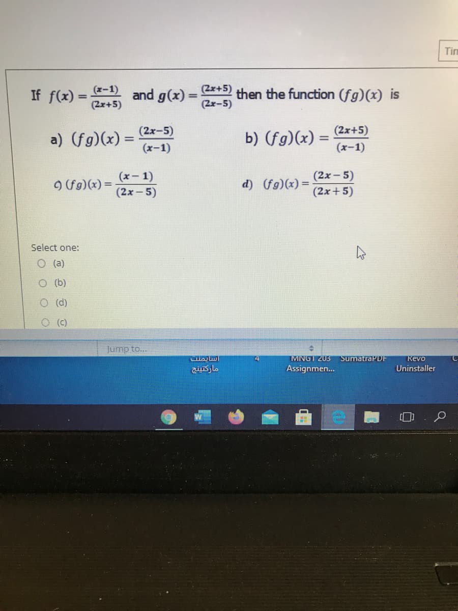 Tim
(x-1)
(2x+5)
If f(x) =
and g(x) =
then the function (fg)(x) is
(2x-5)
(2x+5)
(2x-5)
(2x+5)
a) (fg)(x) =
(x-1)
b) (fg)(x) =
(x-1)
(x- 1)
(2x-5)
O (fg)(x) =
d) (fg)(x)
(2x-5)
(2x+5)
Select one:
(a)
O (b)
O (d)
O (C)
Jump to...
MNGT 203
SumatraPDF
Kevo
Assignmen...
Uninstaller
of
