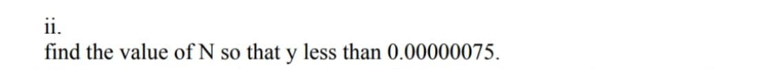 ii.
find the value of N so that y less than 0.00000075.
