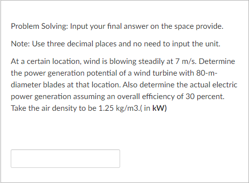 Problem Solving: Input your final answer on the space provide.
Note: Use three decimal places and no need to input the unit.
At a certain location, wind is blowing steadily at 7 m/s. Determine
the power generation potential of a wind turbine with 80-m-
diameter blades at that location. Also determine the actual electric
power generation assuming an overall efficiency of 30 percent.
Take the air density to be 1.25 kg/m3.( in kW)