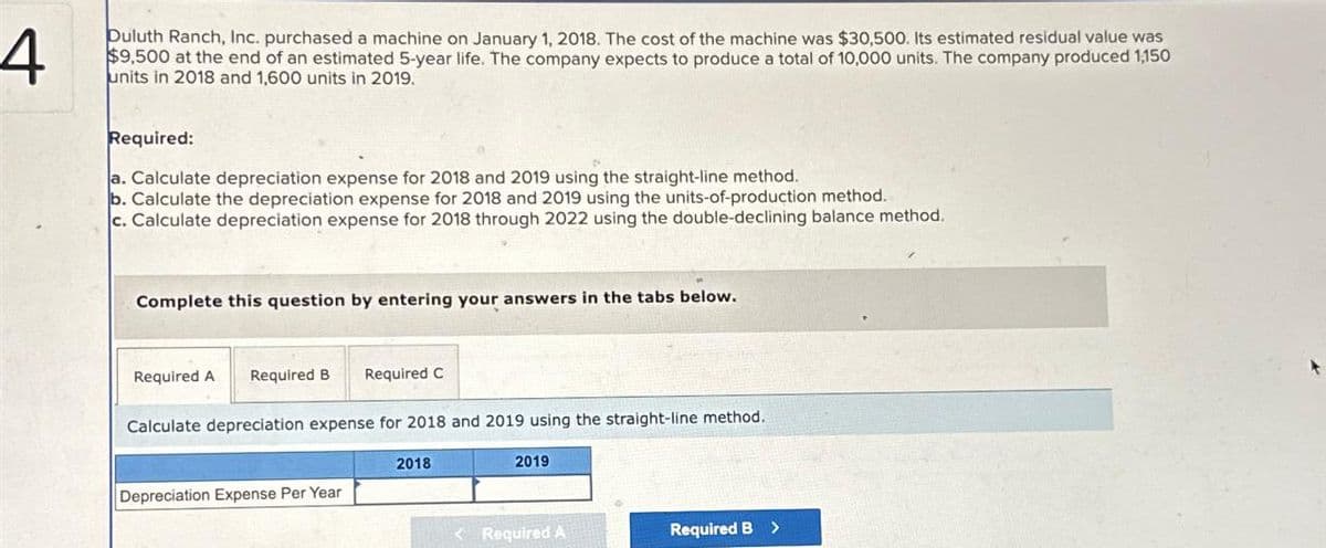 4
Duluth Ranch, Inc. purchased a machine on January 1, 2018. The cost of the machine was $30,500. Its estimated residual value was
$9,500 at the end of an estimated 5-year life. The company expects to produce a total of 10,000 units. The company produced 1,150
units in 2018 and 1,600 units in 2019.
Required:
a. Calculate depreciation expense for 2018 and 2019 using the straight-line method.
b. Calculate the depreciation expense for 2018 and 2019 using the units-of-production method.
c. Calculate depreciation expense for 2018 through 2022 using the double-declining balance method.
Complete this question by entering your answers in the tabs below.
Required A Required B Required C
Calculate depreciation expense for 2018 and 2019 using the straight-line method.
Depreciation Expense Per Year
2018
2019
< Required A
Required B >