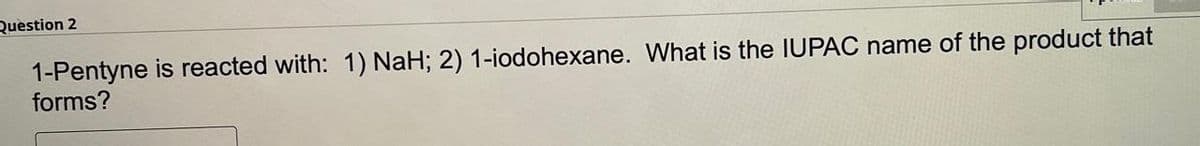 Question 2
1-Pentyne is reacted with: 1) NaH; 2) 1-iodohexane. What is the IUPAC name of the product that
forms?