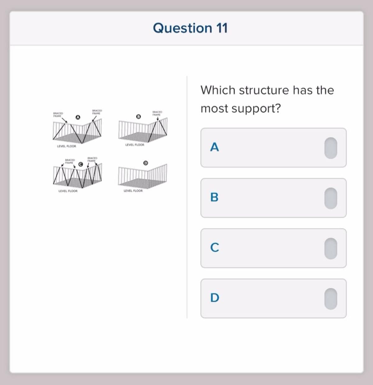 BRACED
FRAME
A
LEVEL FLOOR
BRACED
LEVEL FLOOR
BRACED
BRACED
FRAME
LEVEL FLOOR
LEVEL FLOOR
Question 11
BRACED
FRAME
Which structure has the
most support?
A
B
C
D