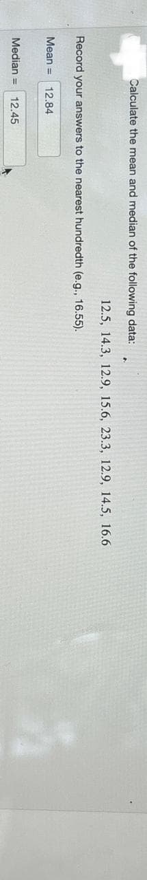 Calculate the mean and median of the following data:
Record your answers to the nearest hundredth (e.g., 16.55).
Mean = 12.84
12.5, 14.3, 12.9, 15.6, 23.3, 12.9, 14.5, 16.6
Median = 12.45