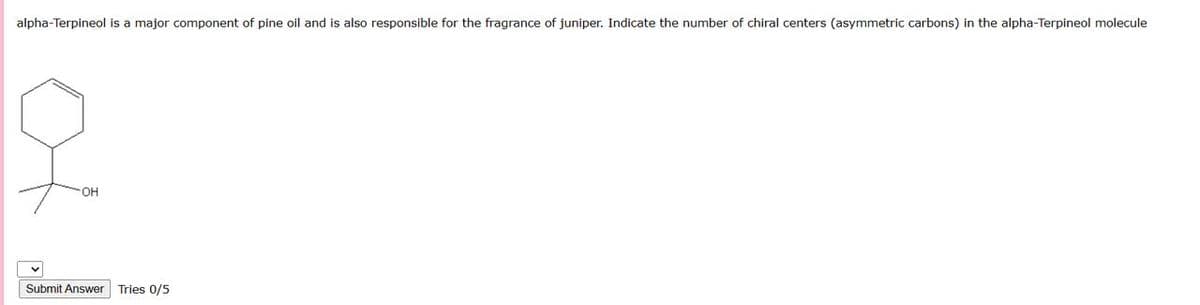 alpha-Terpineol is a major component of pine oil and is also responsible for the fragrance of juniper. Indicate the number of chiral centers (asymmetric carbons) in the alpha-Terpineol molecule
OH
Submit Answer Tries 0/5