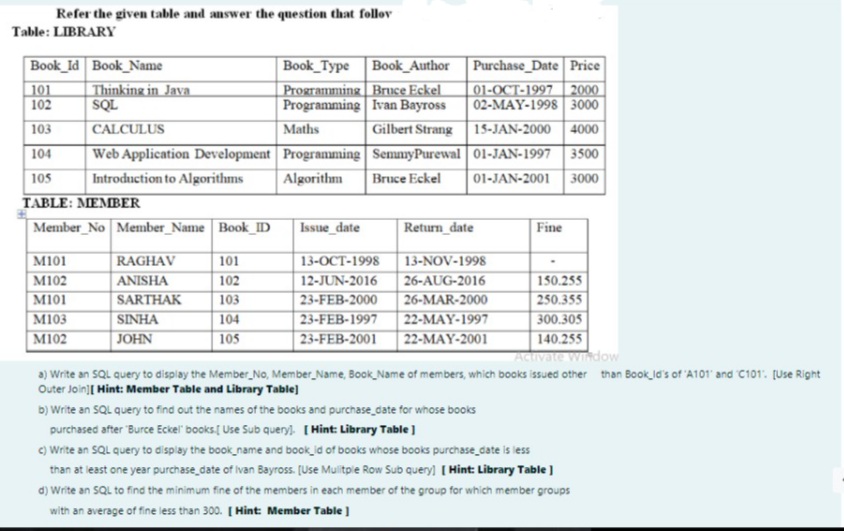 Refer the given table and answer the question that follov
Table: LIBRARY
Book_Type Book_Author
Programming Bruce Eckel
Programming Ivan Bayross
Book_Id Book_Name
Purchase_Date Price
01-OCT-1997 | 2000
02-MAY-1998 3000
Gilbert Strang 15-JAN-2000 4000
101
102
Thinking in Java
SQL
103
CALCULUS
Maths
Web Application Development Programming SemmyPurewal 01-JAN-1997| 3500
01-JAN-2001 3000
104
105
Introduction to Algorithms
Algorithm
Bruce Eckel
TABLE: MEMBER
Member_No Member_Name | Book_ID
Issue_date
Return_date
Fine
13-NOV-1998
26-AUG-2016
M101
RAGHAV
101
13-OCT-1998
M102
M101
M103
M102
ANISHA
102
12-JUN-2016
150.255
23-FEB-2000
23-FEB-1997
250.355
300.305
SARTHAK
103
26-MAR-2000
22-MAY-1997
22-MAY-2001
SINHA
104
JOHN
105
23-FEB-2001
140.255
Activate window
a) Write an SQL query to display the Member No, Member_Name, Book Name of members, which books issued other than Book_ld's of 'A101 and C101. [Use Right
Outer Join][ Hint: Member Table and Library Table)
b) Write an SQL query to find out the names of the books and purchase_date for whose books
purchased after Burce Eckel" books Use Sub query. [ Hint: Library Table]
c) Write an SQL query to display the book_name and book_id of books whose books purchase_date is less
than at least one year purchase_date of ivan Bayross. [Use Mulitpie Row Sub query) [ Hint: Library Table )
d) Write an SQL to find the minimum fine of the members in each member of the group for which member groups
with an average of fine less than 300. [ Hint: Member Table ]
