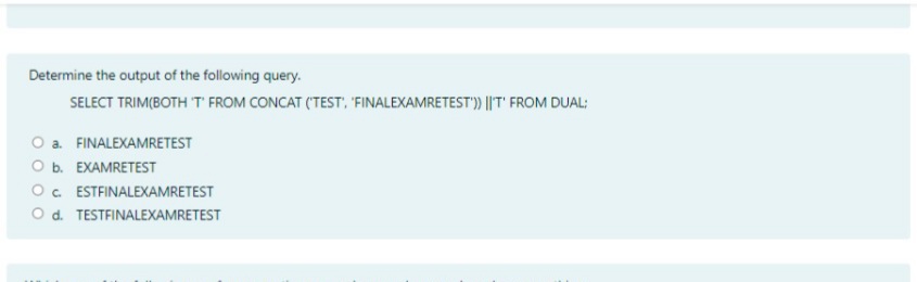 Determine the output of the following query.
SELECT TRIM(BOTH T FROM CONCAT (TEST, FINALEXAMRETEST')) ||T' FROM DUAL:
O a. FINALEXAMRETEST
O b. EXAMRETEST
O. ESTFINALEXAMRETEST
O d. TESTFINALEXAMRETEST
