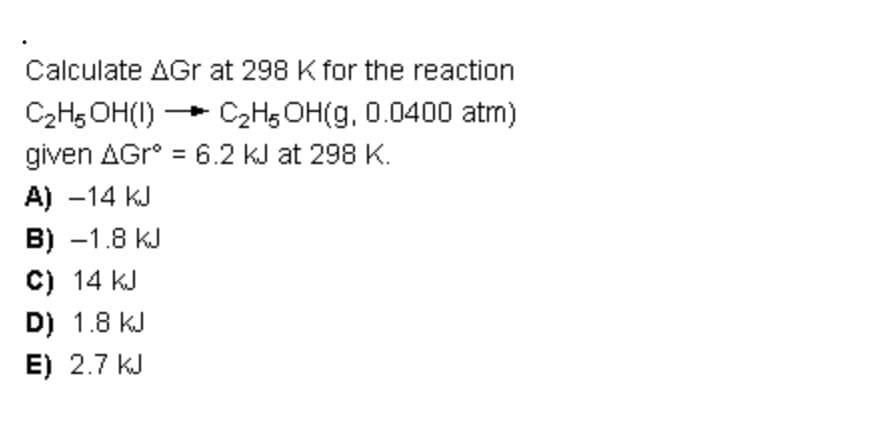 Calculate AGr at 298 K for the reaction
C₂H5OH(1)
C₂H5OH(g, 0.0400 atm)
given AGr° = 6.2 KJ at 298 K.
A) -14 KJ
B) -1.8 KJ
C) 14 KJ
D) 1.8 KJ
E) 2.7 KJ