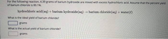 For the following reaction, 4.39 grams of barium hydroxide are mixed with excess hydrochloric acid. Assume that the percent yield
of barium chloride is 89.1%.
hydrochloric acid (aq) + barium hydroxide (aq) → barium chloride (aq) + water(e)
What is the ideal yield of barium chloride?
grams
What is the actual yield of barium chloride?
grams