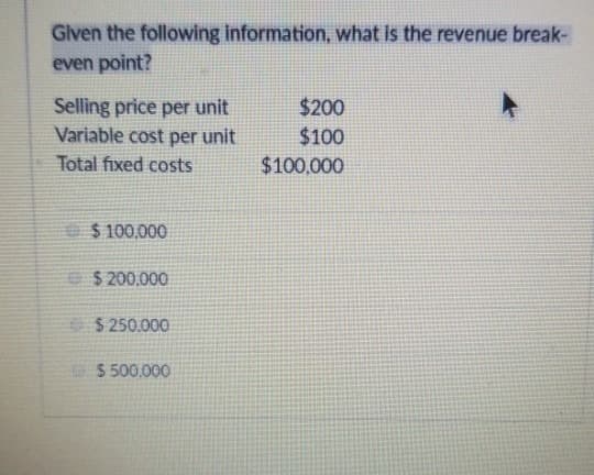 Given the following information, what is the revenue break-
even point?
Selling price per unit
Variable cost per unit
Total fixed costs
$100,000
$ 200,000
$250.000
$ 500,000
$200
$100
$100,000