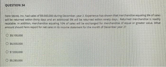 QUESTION 34
Fenn Stores, Inc. had sales of $9,000,000 during December, year 2. Experience has shown that merchandise equaling 8% of sales
will be returned within thirty days and an additional 5% will be returned within ninety days. Returned merchandise is readily
resalable. In addition, merchandise equaling 10% of sales will be exchanged for merchandise of equal or greater value. What
amount should Fenn report for net sales in its income statement for the month of December year 2?
O $8,100,000
$6,930,000
O $7,830,000
O $8,280,000