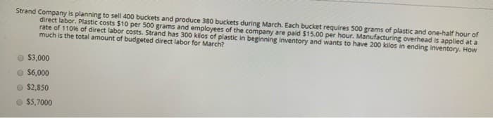 Strand Company is planning to sell 400 buckets and produce 380 buckets during March. Each bucket requires 500 grams of plastic and one-half hour of
direct labor. Plastic costs $10 per 500 grams and employees of the company are paid $15.00 per hour. Manufacturing overhead is applied at a
rate of 110% of direct labor costs. Strand has 300 kilos of plastic in beginning inventory and wants to have 200 kilos in ending inventory. How
much is the total amount of budgeted direct labor for March?
Ⓒ $3,000
$6,000
$2,850
$5,7000