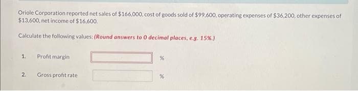 Oriole Corporation reported net sales of $166,000, cost of goods sold of $99,600, operating expenses of $36,200, other expenses of
$13,600, net income of $16,600.
Calculate the following values: (Round answers to 0 decimal places, e.g. 15%.)
1.
2.
Profit margin
Gross profit rate
%
%