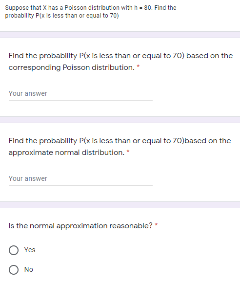 Suppose that X has a Poisson distribution with h = 80. Find the
probability P(x is less than or equal to 70)
Find the probability P(x is less than or equal to 70) based on the
corresponding Poisson distribution. *
Your answer
Find the probability P(x is less than or equal to 70)based on the
approximate normal distribution. *
Your answer
Is the normal approximation reasonable? *
Yes
O No
