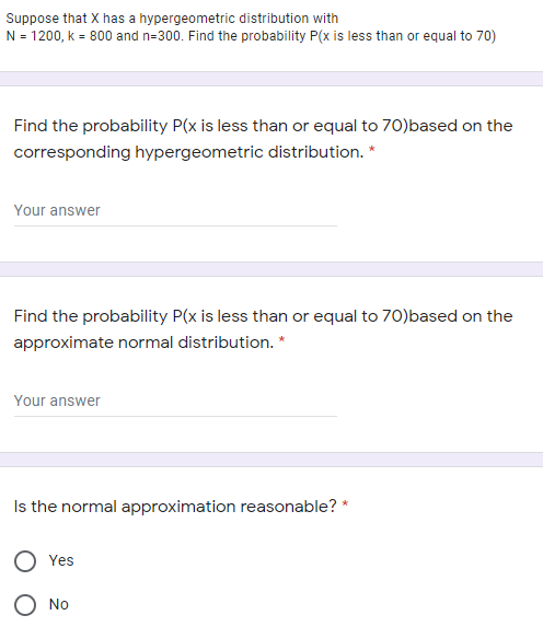 Suppose that X has a hypergeometric distribution with
N = 1200, k = 800 and n=300. Find the probability P(x is less than or equal to 70)
Find the probability P(x is less than or equal to 70)based on the
corresponding hypergeometric distribution. *
Your answer
Find the probability P(x is less than or equal to 70)based on the
approximate normal distribution. *
Your answer
Is the normal approximation reasonable? *
Yes
O No
