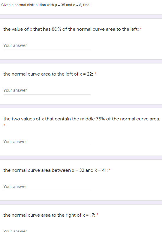 Given a normal distribution with p = 35 and o = 8, find:
the value of x that has 80% of the normal curve area to the left; *
Your answer
the normal curve area to the left of x = 22; *
Your answer
the two values of x that contain the middle 75% of the normal curve area.
Your answer
the normal curve area between x = 32 and x = 41; *
Your answer
the normal curve area to the right of x = 17; *
Your answer
