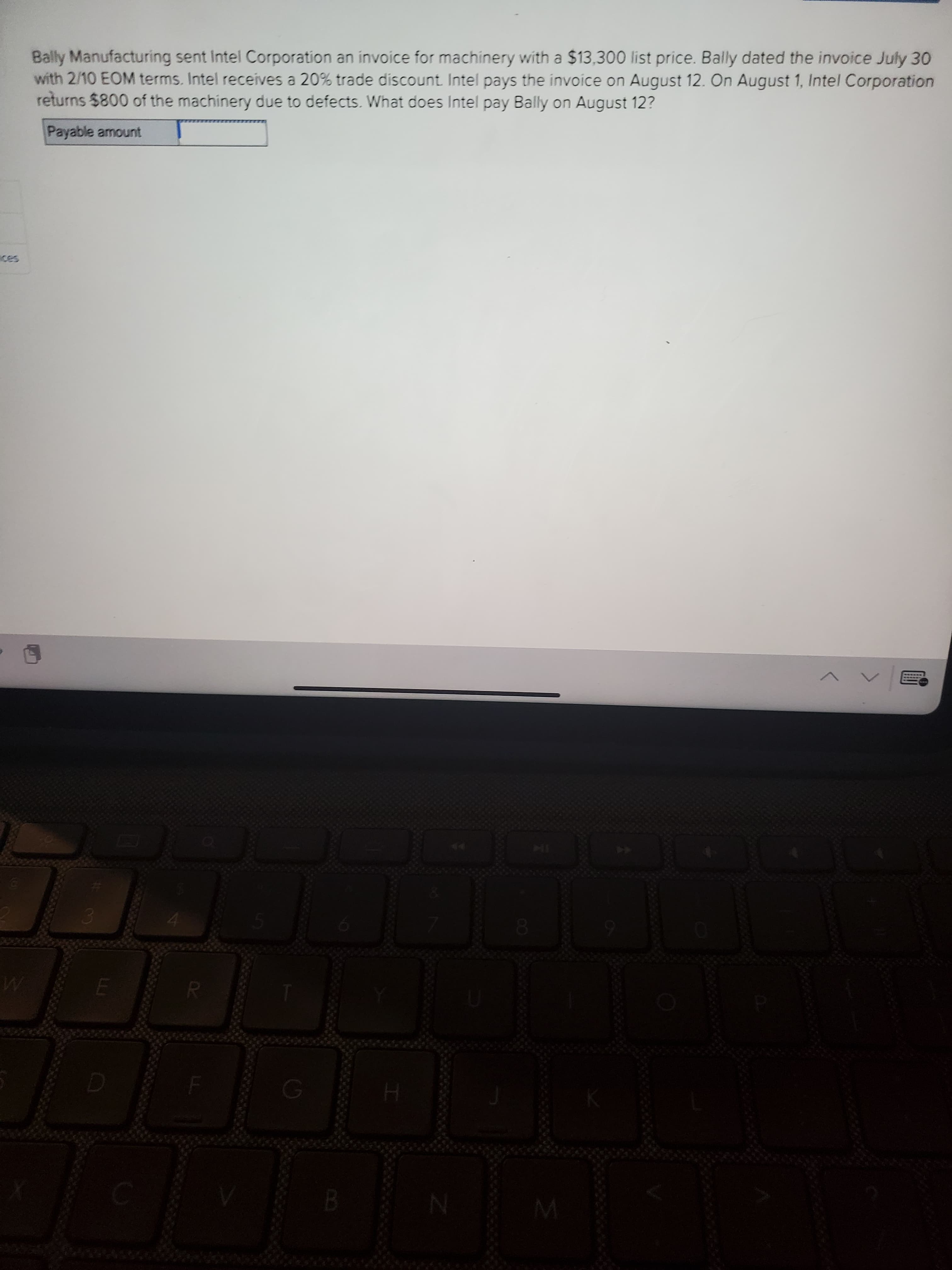 Bally Manufacturing sent Intel Corporation an invoice for machinery with a $13,300 list price. Bally dated the invoice July 30
with 2/10 EOM terms. Intel receives a 20% trade discount Intel pays the invoice on August 12. On August 1, Intel Corporation
returns $800 of the machinery due to defects. What does Intel pay Bally on August 12?
Payable amount
