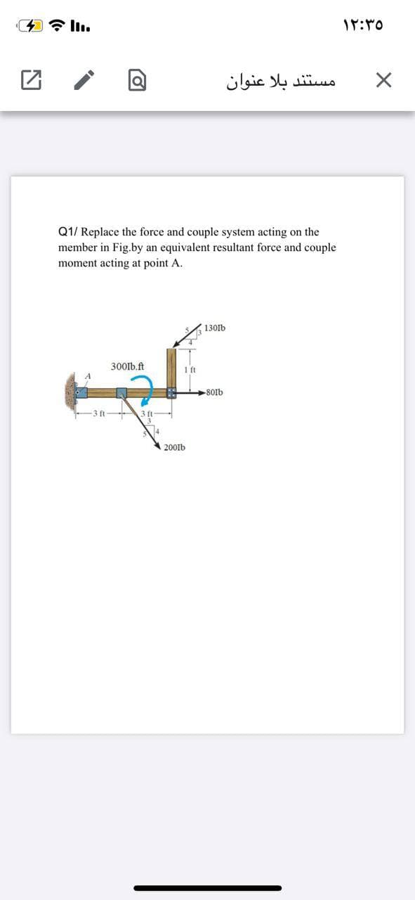 * ll.
مستند بلا عنوان
Q1/ Replace the force and couple system acting on the
member in Fig.by an equivalent resultant force and couple
moment acting at point A.
130lb
300lb.ft
A
80lb
-3 ft
A 2001b
