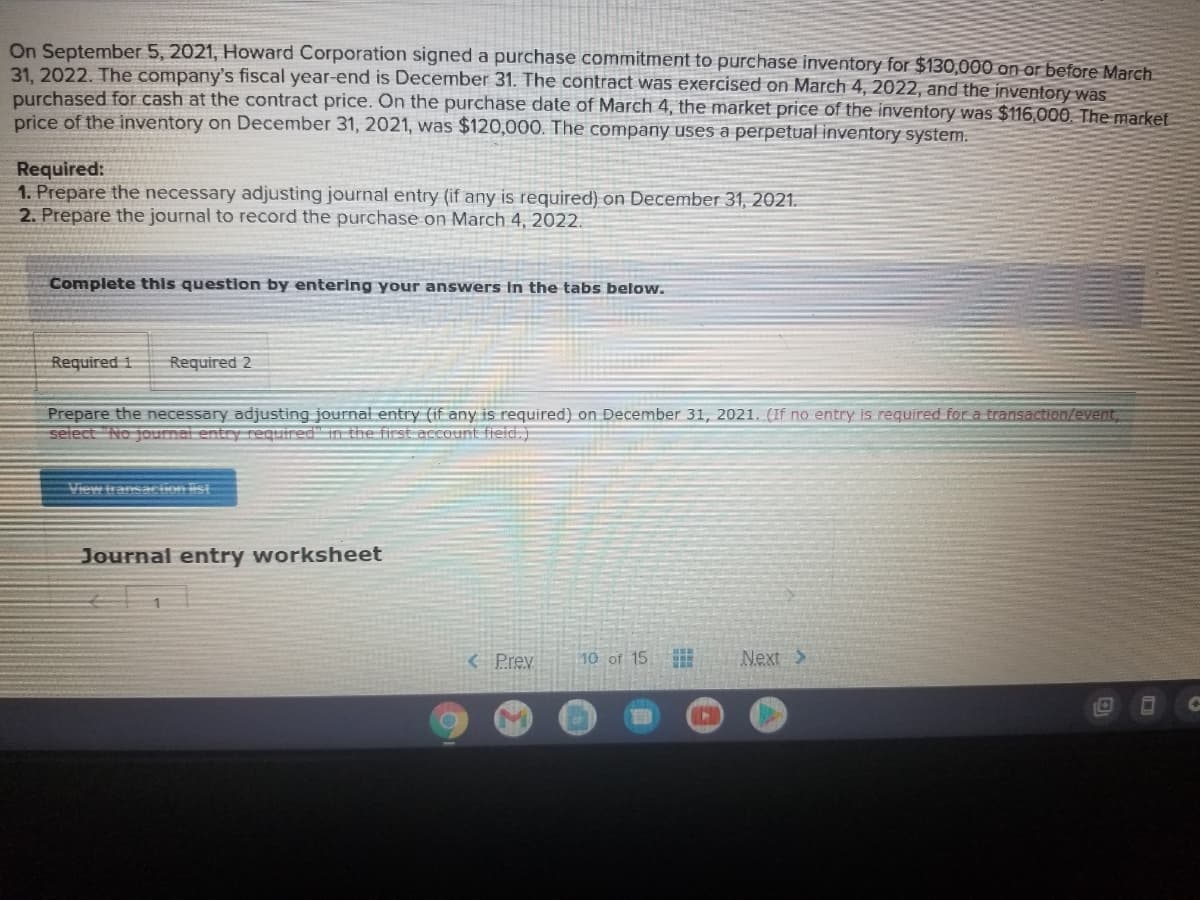 On September 5, 2021, Howard Corporation signed a purchase commitment to purchase inventory for $130,000 on or before March
31. 2022. The company's fiscal year-end is December 31. The contract was exercised on March 4, 2022, and the inventory was
purchased for cash at the contract price. On the purchase date of March 4, the market price of the inventory was $116,000. The market
price of the inventory on December 31, 2021, was $120,000. The company uses a perpetual inventory system.
Required:
1. Prepare the necessary adjusting journal entry (if any is required) on December 31, 2021.
2. Prepare the journal to record the purchase on March 4, 2022.
Complete this question by entering your answers in the tabs below.
Required 1
Required 2
Prepare the necessary adjusting journal entry (if any is required) on December 31, 2021. (If no entry is required for a transaction/event,
select No joumal entry reguired" in the first account field.)
View transacion list
Journal entry worksheet
< Prev
10 of 15
Next >
