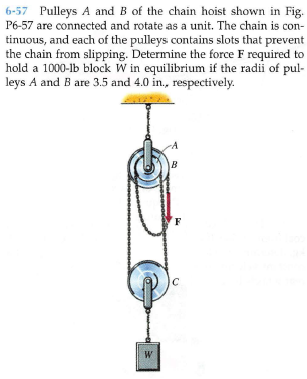 6-57 Pulleys A and B of the chain hoist shown in Fig.
P6-57 are connected and rotate as a unit. The chain is con-
tinuous, and each of the pulleys contains slots that prevent
the chain from slipping. Determine the force F required to
hold a 1000-lb block W in equilibrium if the radii of pul-
leys A and B are 3.5 and 4.0 in., respectively.
B
W
