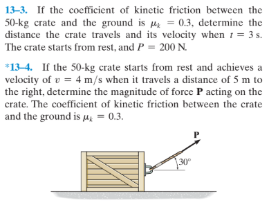 13-3. If the coefficient of kinetic friction between the
50-kg crate and the ground is µz = 0.3, determine the
distance the crate travels and its velocity when t = 3 s.
The crate starts from rest, and P = 200 N.
*13-4. If the 50-kg crate starts from rest and achieves a
velocity of v = 4 m/s when it travels a distance of 5 m to
the right, determine the magnitude of force P acting on the
crate. The coefficient of kinetic friction between the crate
and the ground is µk = 0.3.
30°
