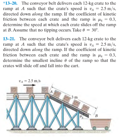 *13-20. The conveyor belt delivers each 12-kg crate to the
ramp at A such that the crate's speed is va = 2.5 m/s,
directed down along the ramp. If the coefficient of kinetic
friction between each crate and the ramp is Hi = 0.3,
determine the speed at which each crate slides off the ramp
at B. Assume that no tipping occurs. Take 0 = 30°.
13-21. The conveyor belt delivers each 12-kg crate to the
ramp at A such that the crate's speed is va = 2.5 m/s,
directed down along the ramp. If the coefficient of kinetic
friction between each crate and the ramp is µ = 0.3,
determine the smallest incline 0 of the ramp so that the
crates will slide off and fall into the cart.
VA = 2.5 m/s
3 m
