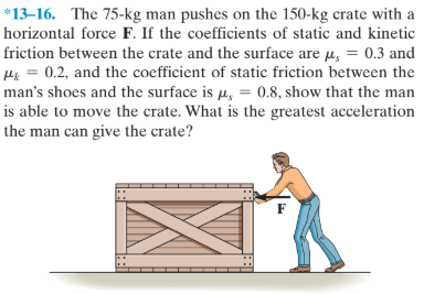 *13–16. The 75-kg man pushes on the 150-kg crate with a
horizontal force F. If the coefficients of static and kinetic
friction between the crate and the surface are µ, = 0.3 and
Hi = 0.2, and the coefficient of static friction between the
man's shoes and the surface is µ, = 0.8, show that the man
is able to move the crate. What is the greatest acceleration
the man can give the crate?
