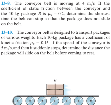 13–9. The conveyor belt is moving at 4 m/s. If the
coefficient of static friction between the conveyor and
the 10-kg package B is µ, = 0.2, determine the shortest
time the belt can stop so that the package does not slide
on the belt.
13–10. The conveyor belt is designed to transport packages
of various weights. Each 10-kg package has a coefficient of
kinetic friction Hk = 0.15. If the speed of the conveyor is
5 m/s, and then it suddenly stops, determine the distance the
package will slide on the belt before coming to rest.
